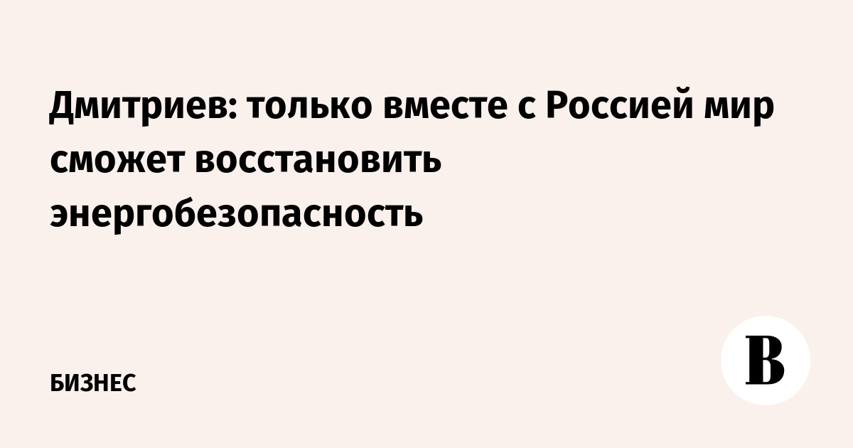 Дмитриев: только вместе с Россией мир сможет восстановить энергобезопасность