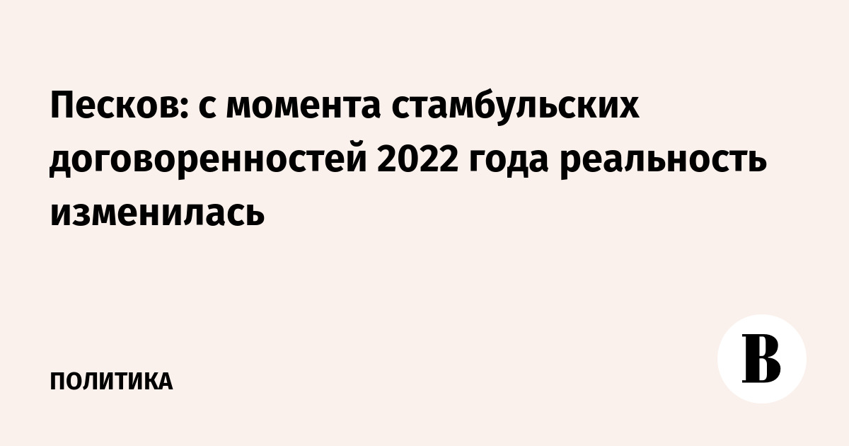 Песков: с момента стамбульских договоренностей 2022 года реальность изменилась
