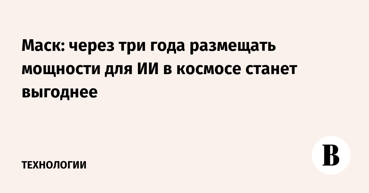 Маск: через три года размещать мощности для ИИ в космосе станет выгоднее