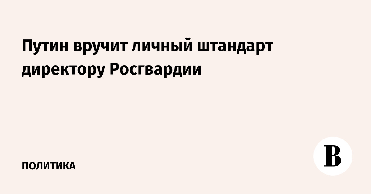 Путин вручит личный штандарт директору Росгвардии