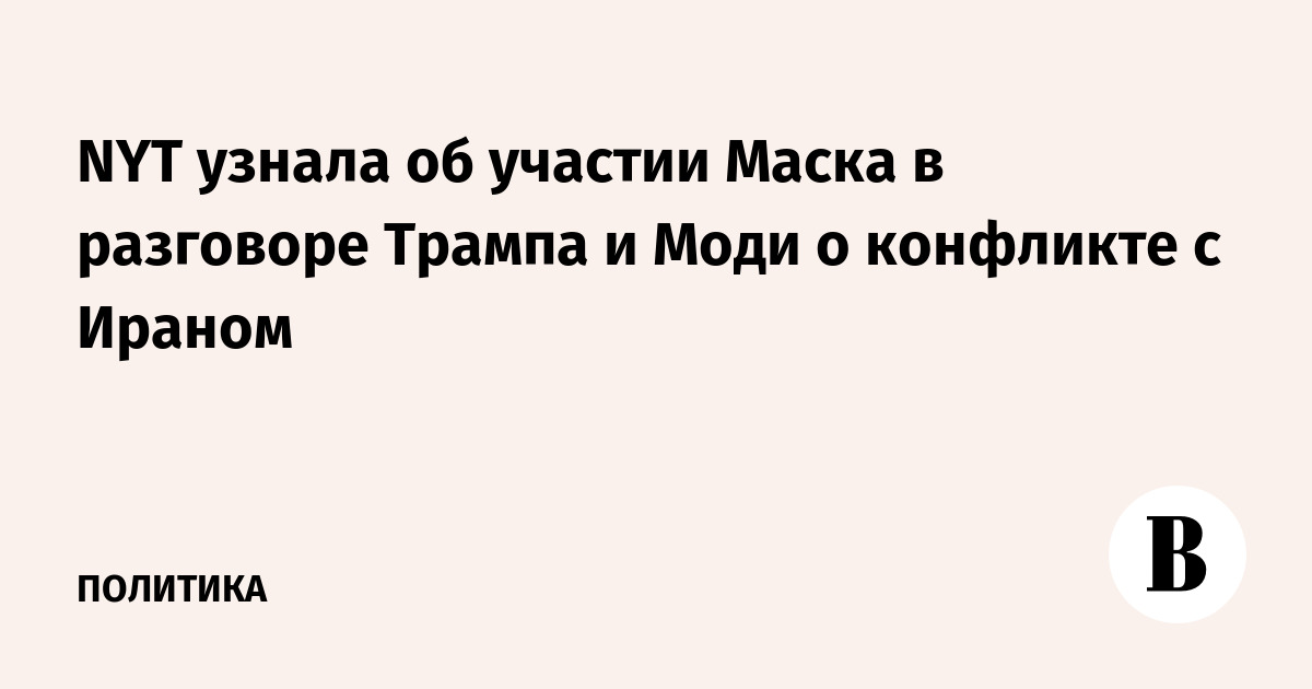 NYT узнала об участии Маска в разговоре Трампа и Моди о конфликте с Ираном