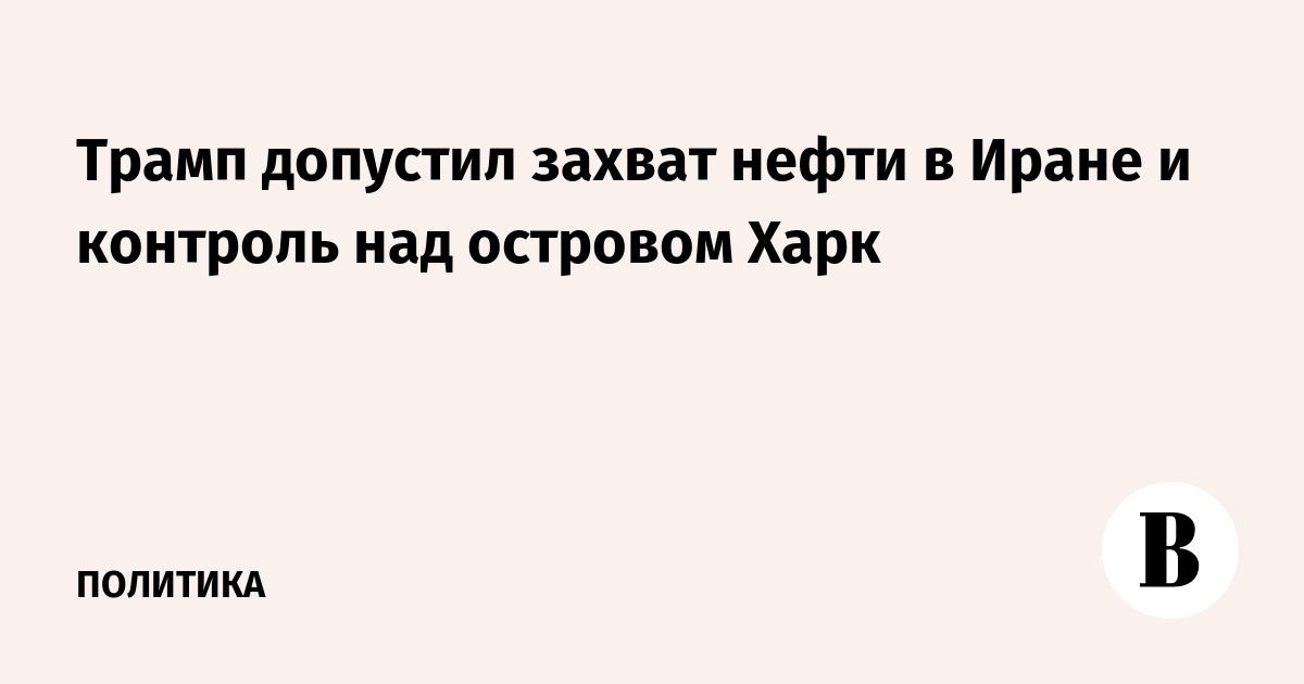 Трамп допустил захват нефти в Иране и контроль над островом Харк