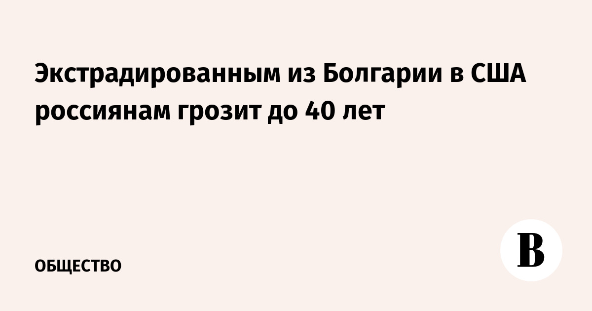 Экстрадированным из Болгарии в США россиянам грозит до 40 лет