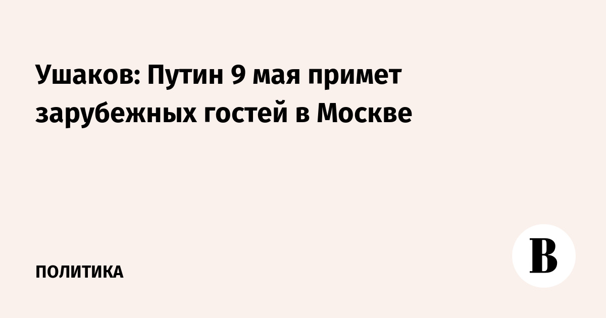 Ушаков: Путин 9 мая примет зарубежных гостей в Москве