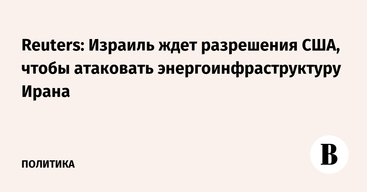Reuters: Израиль ждет разрешения США, чтобы атаковать энергоинфраструктуру Ирана