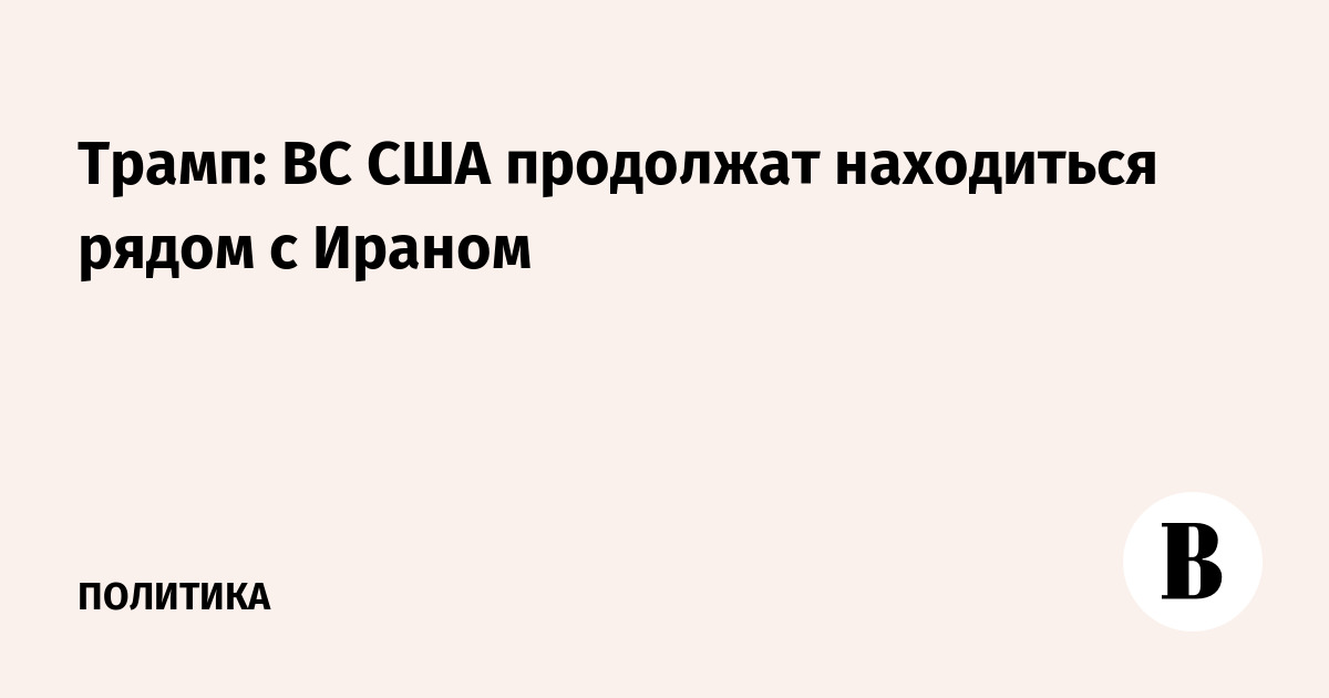 Трамп: ВС США продолжат находиться рядом с Ираном