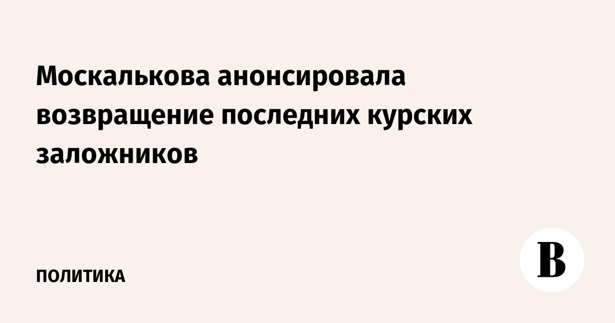 Москалькова анонсировала возвращение последних курских заложников