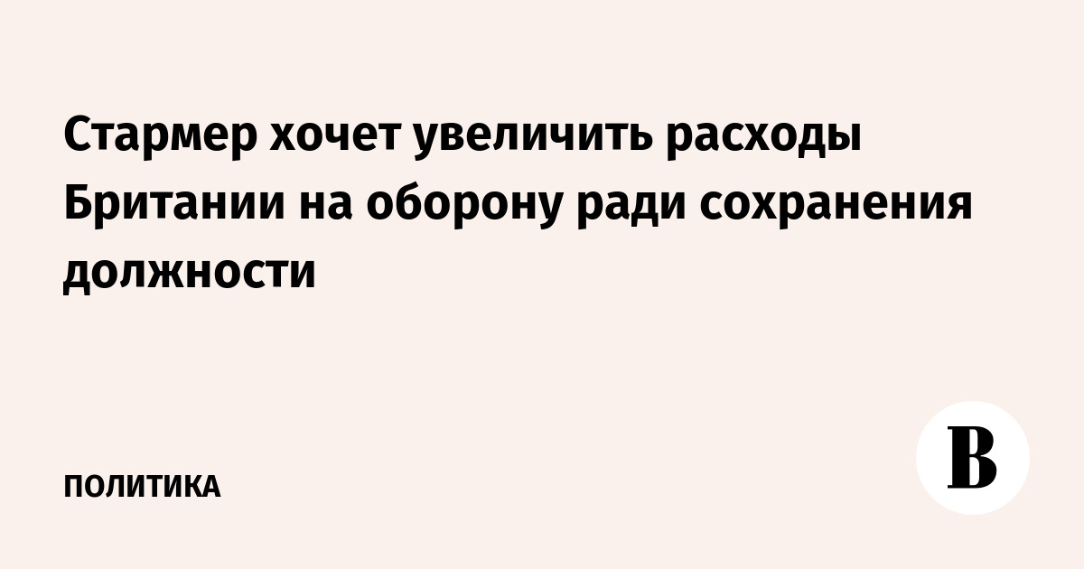 Стармер хочет увеличить расходы Британии на оборону ради сохранения должности