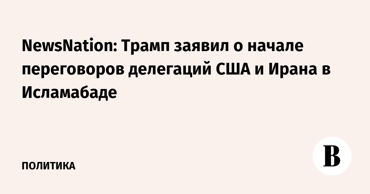 NewsNation: Трамп заявил о начале переговоров делегаций США и Ирана в Исламабаде