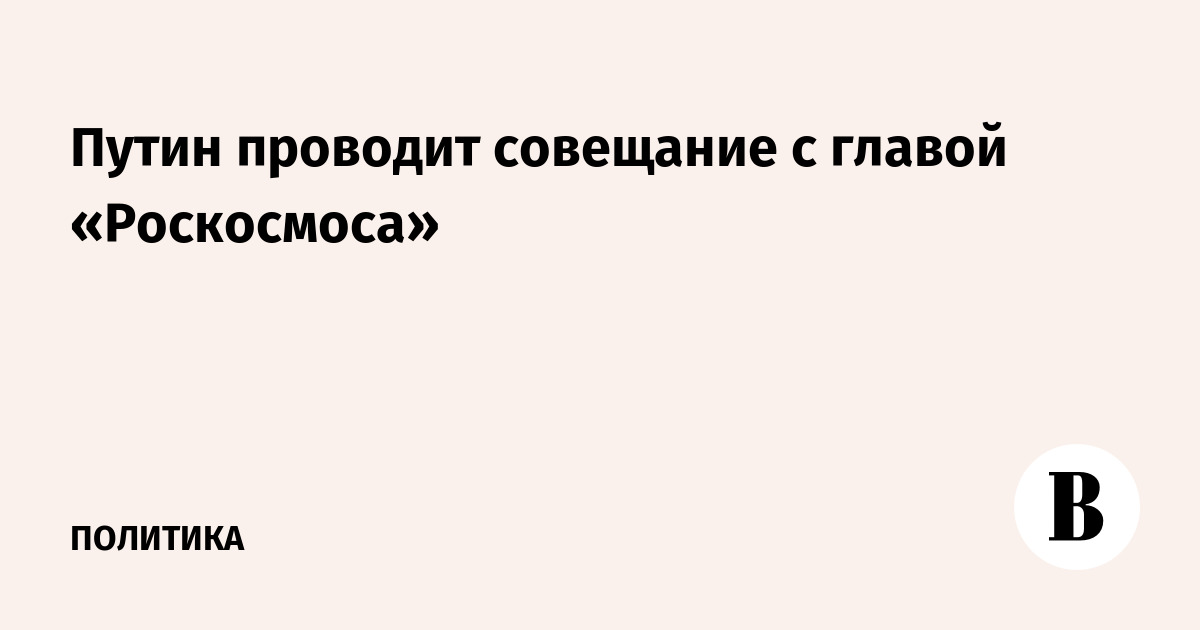 Путин встретился с главой «Роскосмоса» в преддверии Дня космонавтики