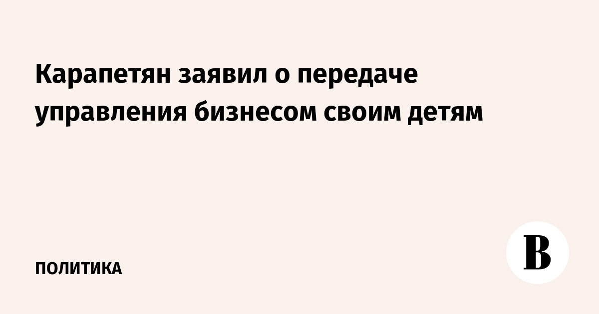 Карапетян заявил о передаче управления бизнесом свои детям