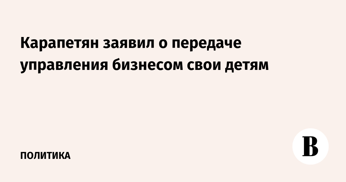 Карапетян заявил о передаче управления бизнесом свои детям