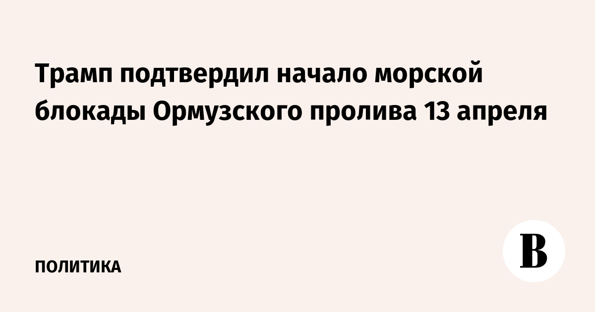 Трамп подтвердил начало морской блокады Ормузского пролива 13 апреля