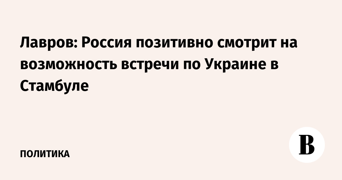 Лавров: Россия позитивно смотрит на возможность встречи по Украине в Стамбуле