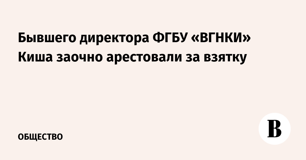 Бывшего директора ФГБУ «ВГНКИ» Киша заочно арестовали за взятку