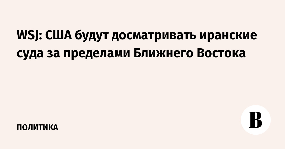 WSJ: США будут досматривать иранские суда за пределами Ближнего Востока