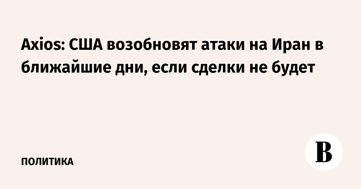 Axios: США возобновят атаки на Иран в ближайшие дни, если сделки не будет