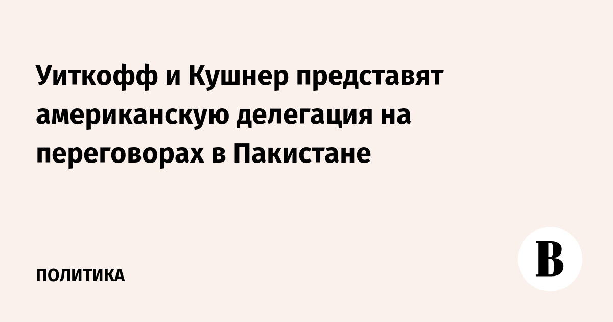 Уиткофф и Кушнер представят американскую делегация на переговорах в Пакистане