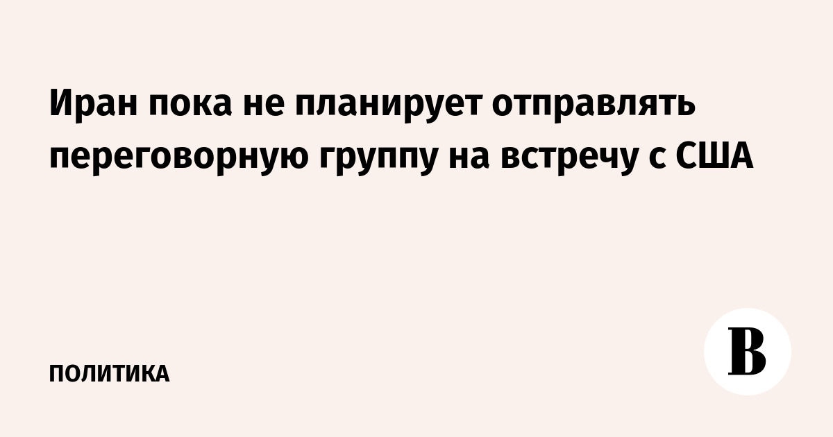 Иран пока не планирует отправлять переговорную группу на встречу с США