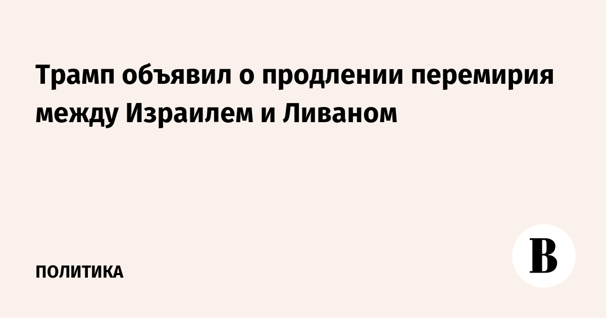 Трамп объявил о продлении перемирия между Израилем и Ливаном