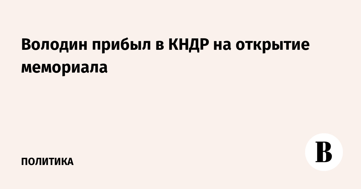 Володин прибыл в КНДР на открытие мемориала