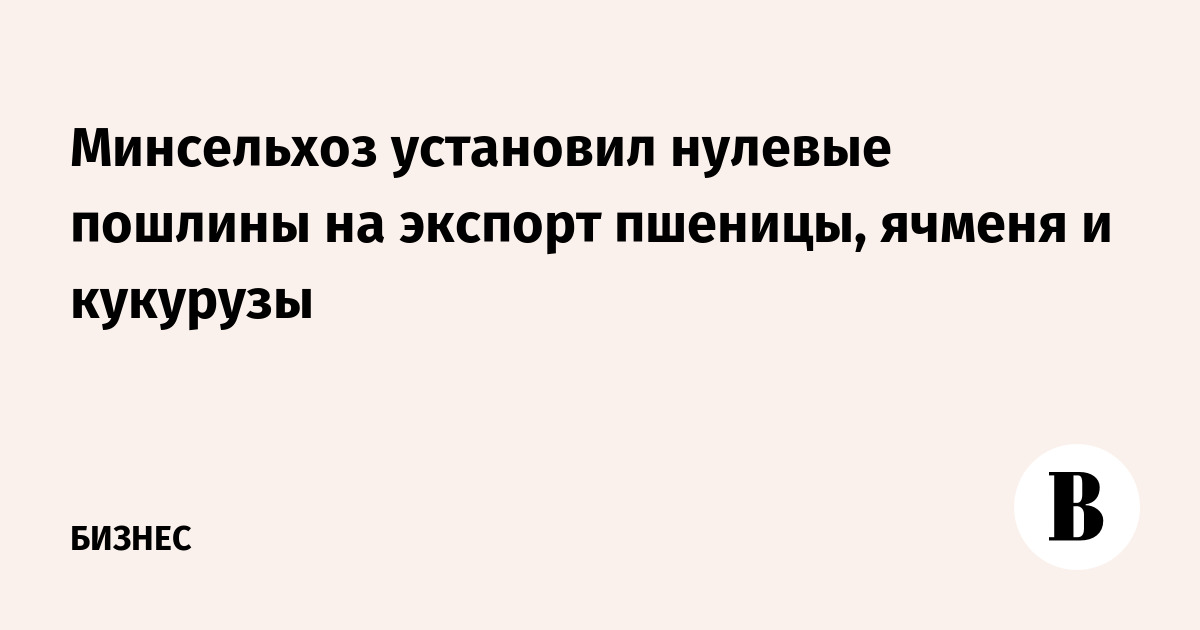 Минсельхоз установил нулевые пошлины на экспорт пшеницы, ячменя и кукурузы