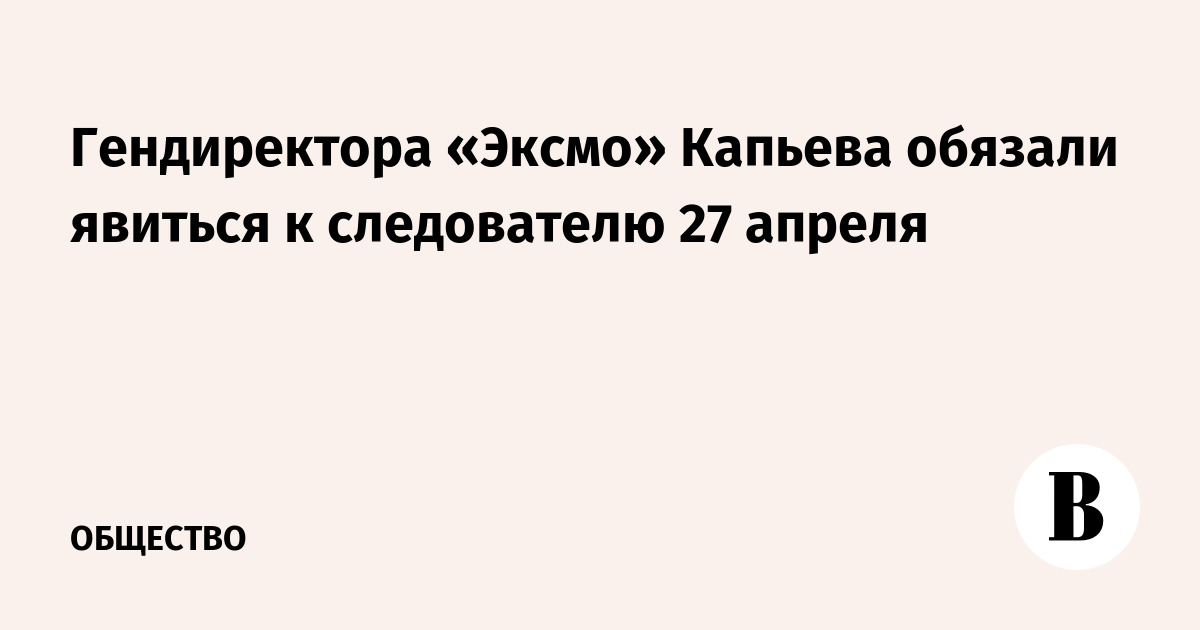 Гендиректора «Эксмо» Капьева обязали явиться к следователю 27 апреля