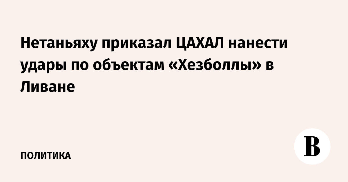 Нетаньяху приказал ЦАХАЛ нанести удары по объектам «Хезболлы» в Ливане