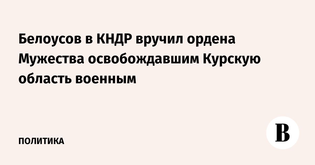 Белоусов в КНДР вручил ордена Мужества освобождавшим Курскую область военным