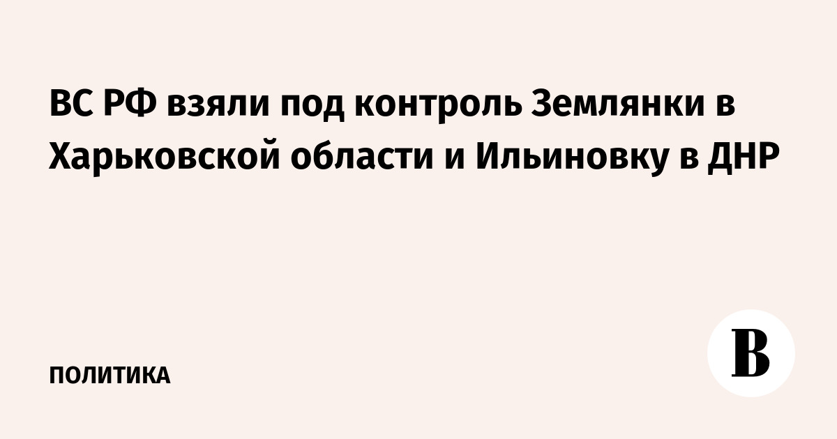 ВС РФ взяли под контроль Землянки в Харьковской области и Ильиновку в ДНР