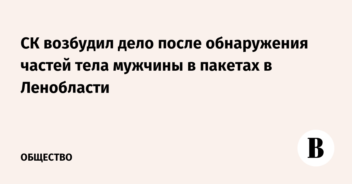 СК возбудил дело после обнаружения частей тела мужчины в пакетах в Ленобласти