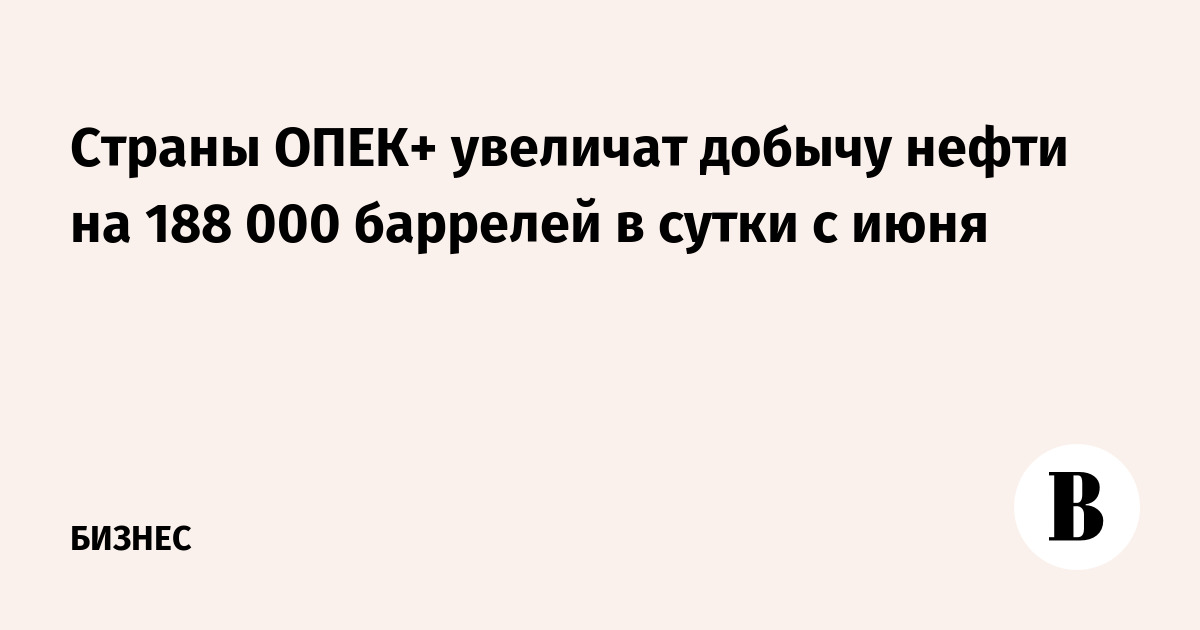 Страны ОПЕК+ увеличат добычу нефти на 188 000 баррелей в сутки с июня