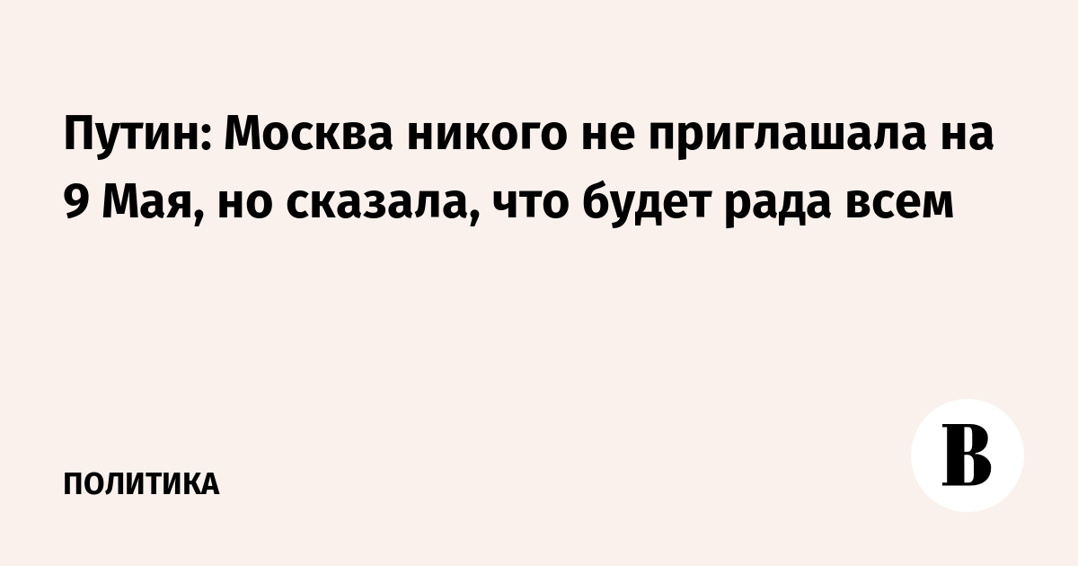 Путин: Москва никого не приглашала на 9 Мая, но сказала, что будет рада всем