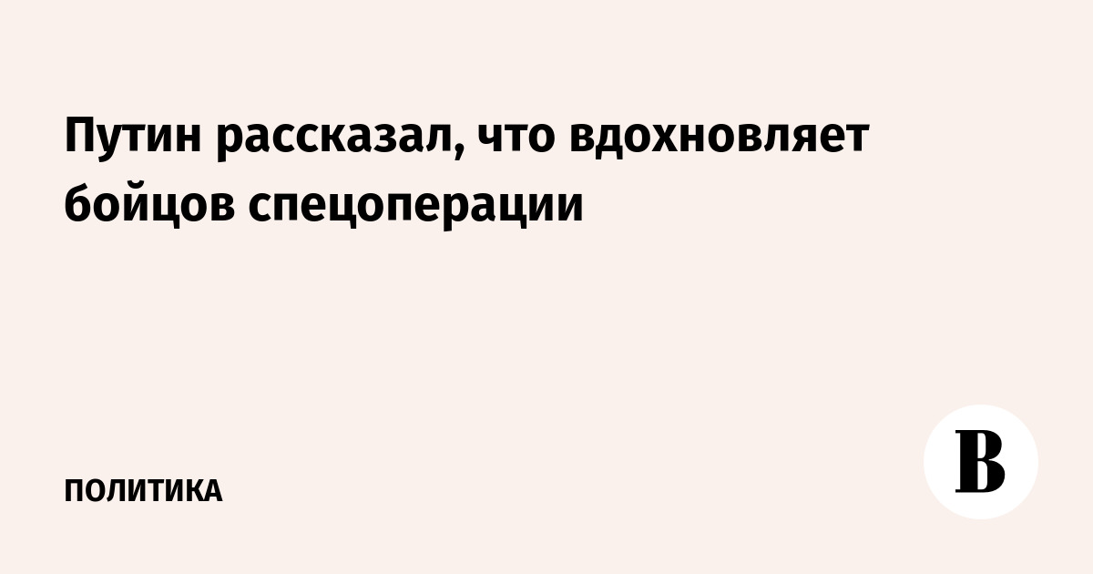 Путин рассказал, что вдохновляет бойцов спецоперации