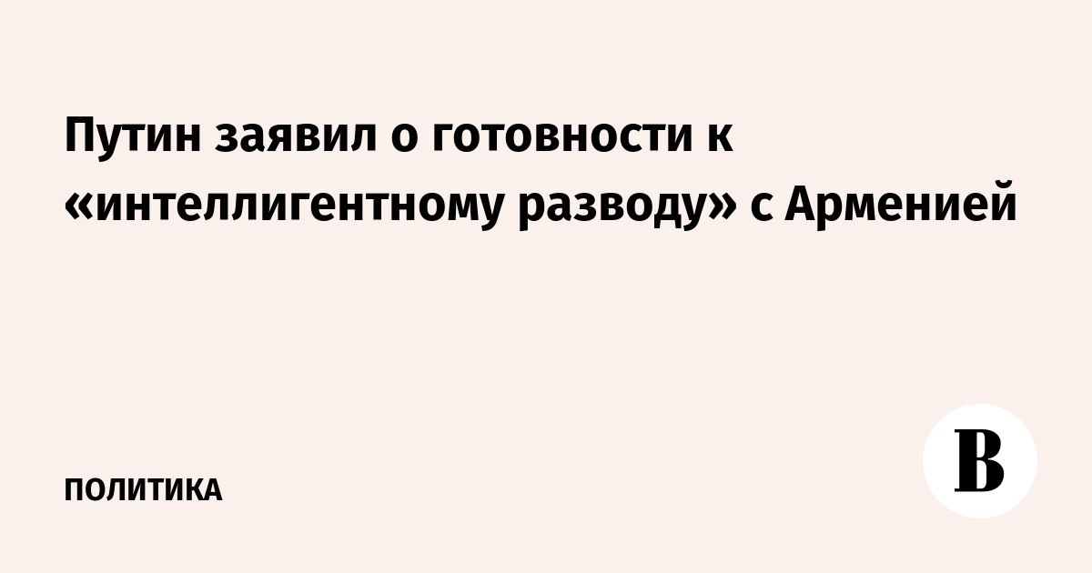 Путин заявил о готовности к «интеллигентному разводу» с Арменией