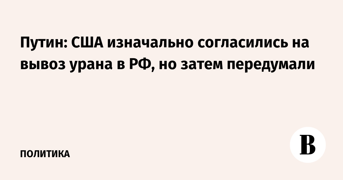 Путин: США изначально согласились на вывоз урана в РФ, но затем передумали