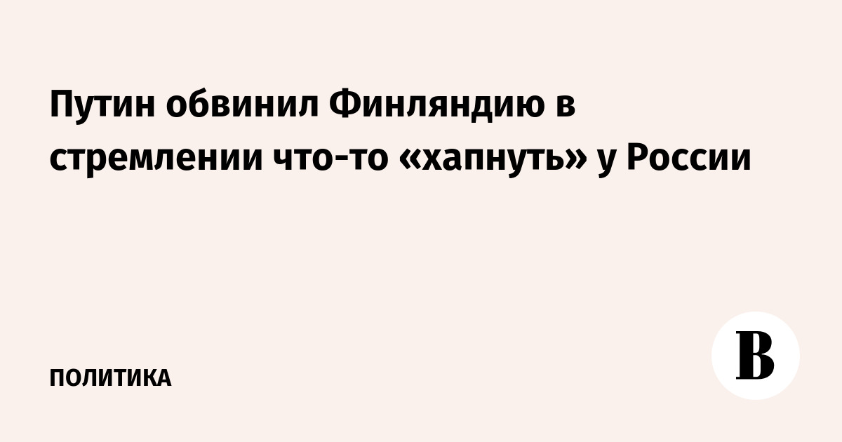 Путин обвинил Финляндию в стремлении что-то «хапнуть» у России