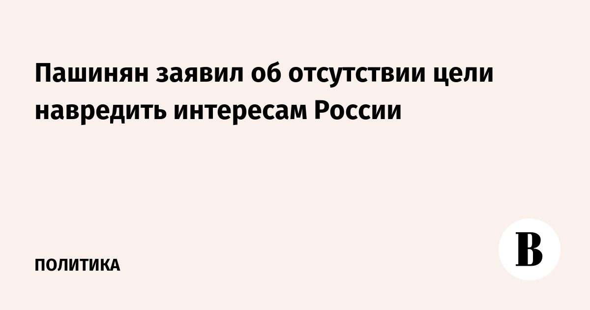 Пашинян заявил об отсутствии цели навредить интересам России
