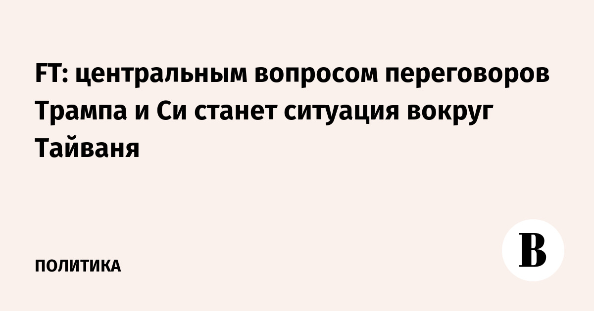 FT: центральным вопросом переговоров Трампа и Си станет ситуация вокруг Тайваня