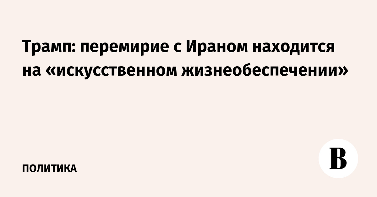 Трамп: перемирие с Ираном находится на «искусственном жизнеобеспечении»