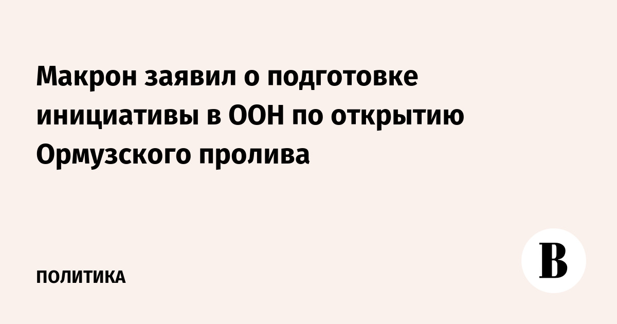 Макрон заявил о подготовке инициативы в ООН по открытию Ормузского пролива