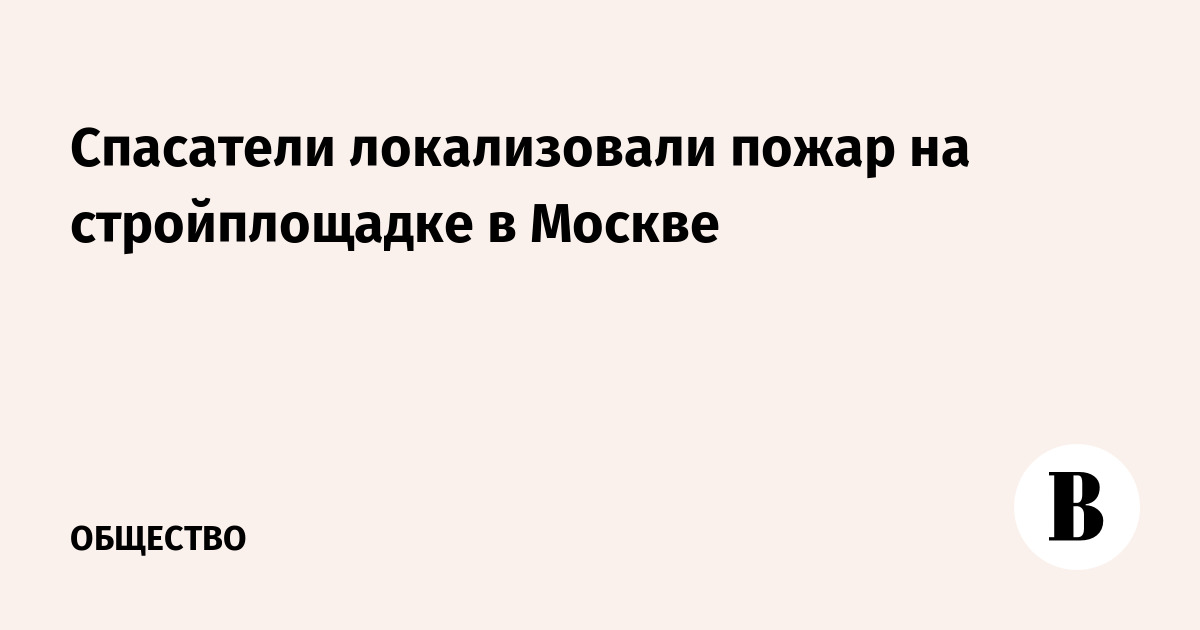 Спасатели локализовали пожар на стройплощадке в Москве