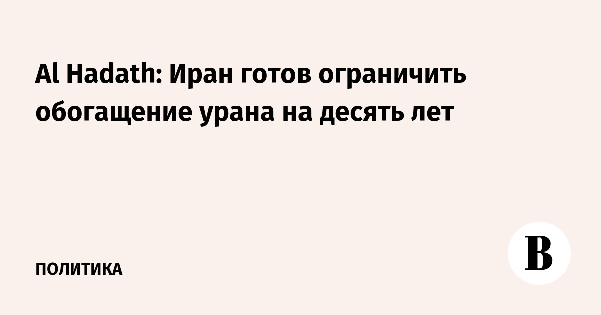 Al Hadath: Иран готов ограничить обогащение урана на десять лет