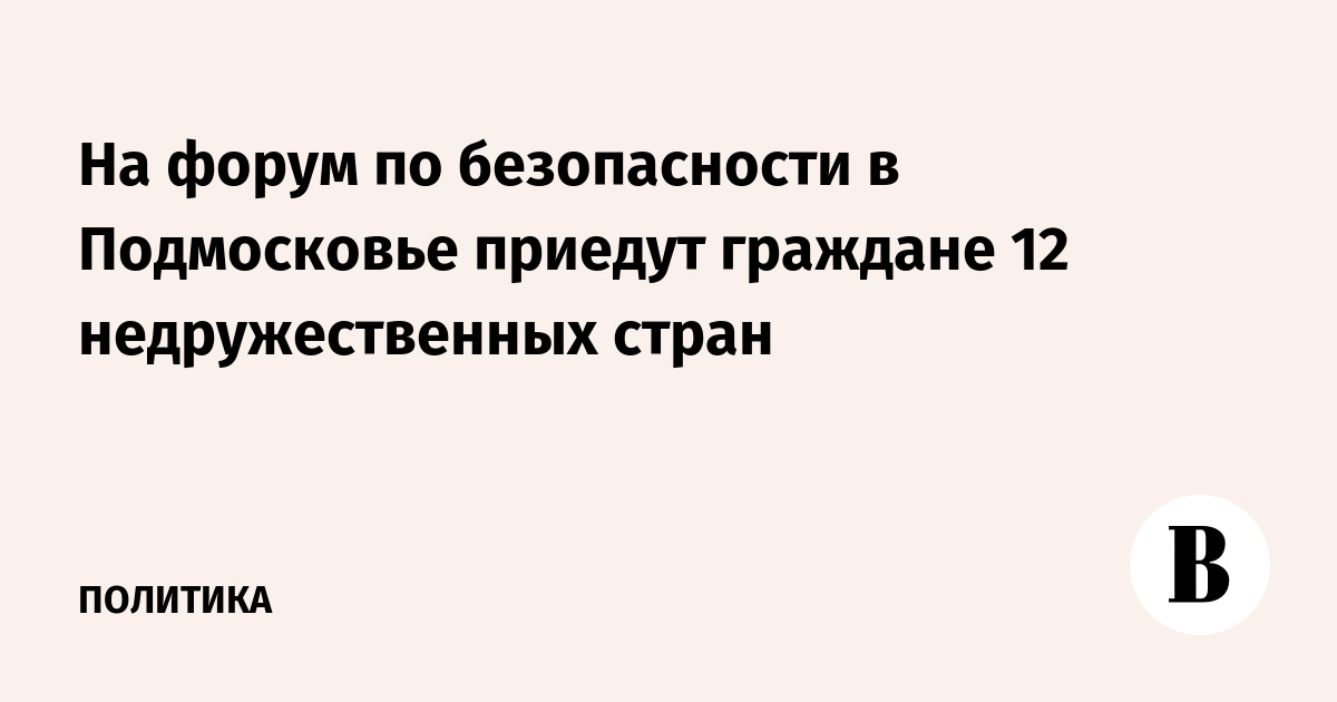 На форум по безопасности в Подмосковье приедут граждане 12 недружественных стран