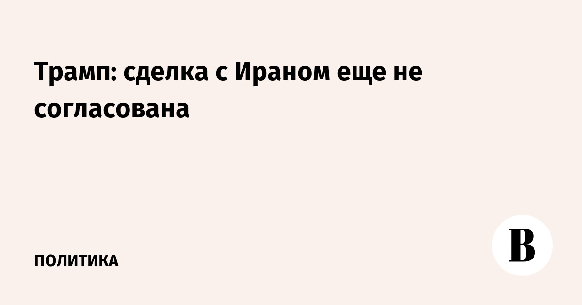 Трамп: сделка с Ираном еще не согласована