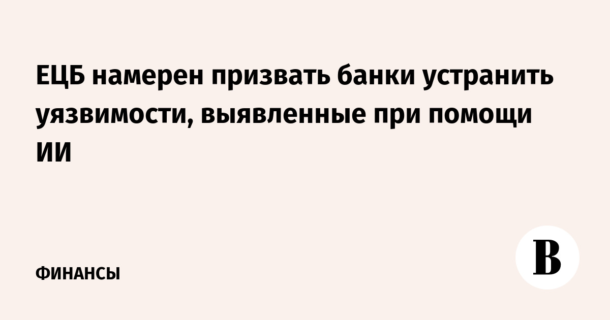 ЕЦБ намерен призвать банки устранить уязвимости, выявленные при помощи ИИ