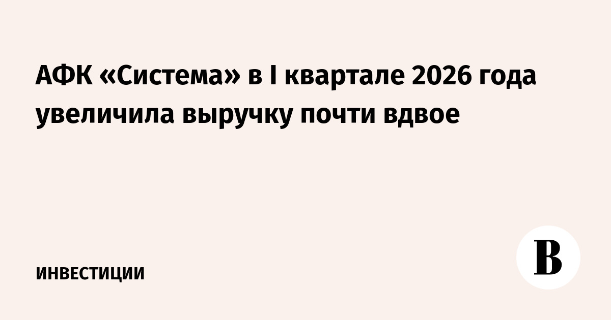 АФК «Система» в I квартале 2026 года увеличила выручку почти вдвое
