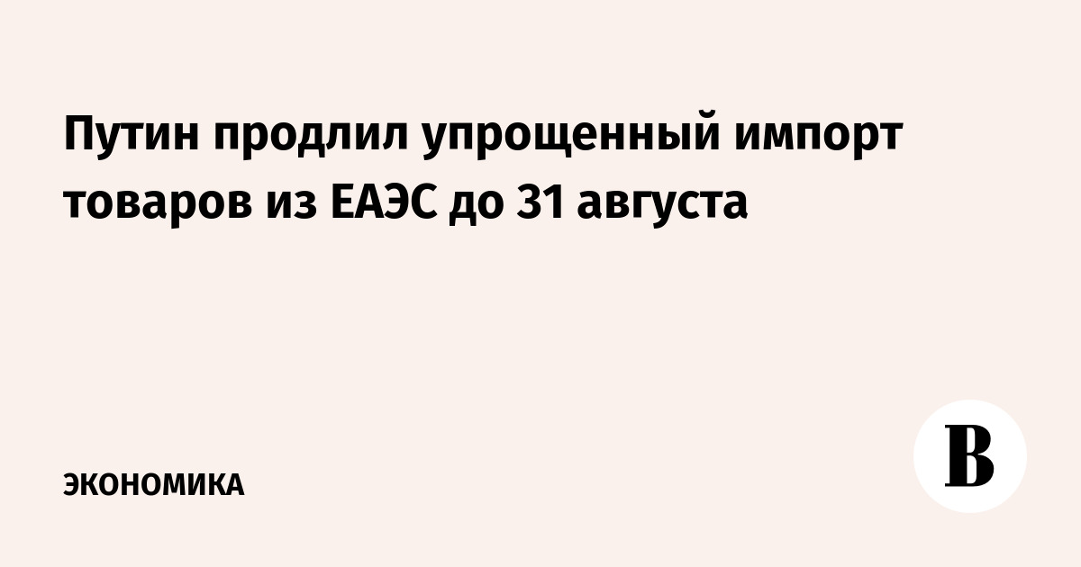 Путин продлил упрощенный импорт товаров из ЕАЭС до 31 августа