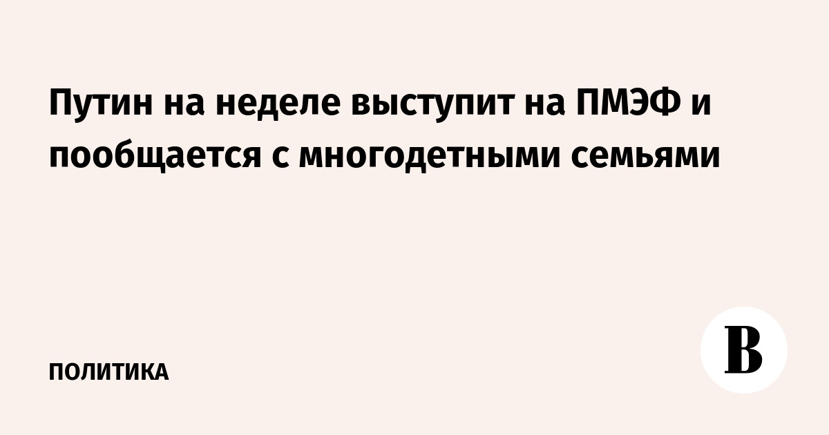 Путин на неделе выступит на ПМЭФе и пообщается с многодетными семьями