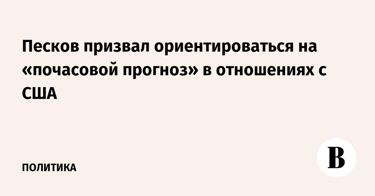 Песков призвал ориентироваться на «почасовой прогноз» в отношениях с США